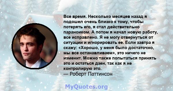 Все время. Несколько месяцев назад я подошел очень близко к тому, чтобы потерять его, я стал действительно параноиком. А потом я начал новую работу, все исправлено. Я не могу отвернуться от ситуации и игнорировать ее.