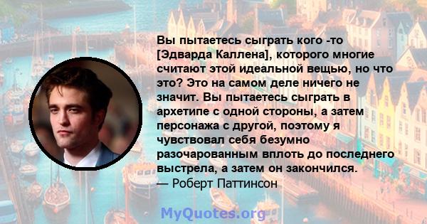 Вы пытаетесь сыграть кого -то [Эдварда Каллена], которого многие считают этой идеальной вещью, но что это? Это на самом деле ничего не значит. Вы пытаетесь сыграть в архетипе с одной стороны, а затем персонажа с другой, 