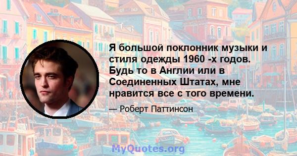 Я большой поклонник музыки и стиля одежды 1960 -х годов. Будь то в Англии или в Соединенных Штатах, мне нравится все с того времени.