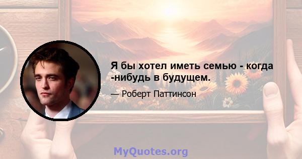Я бы хотел иметь семью - когда -нибудь в будущем.