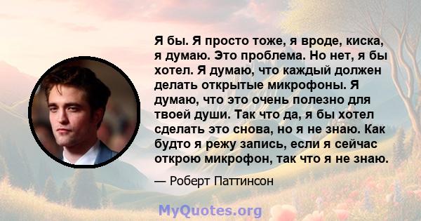 Я бы. Я просто тоже, я вроде, киска, я думаю. Это проблема. Но нет, я бы хотел. Я думаю, что каждый должен делать открытые микрофоны. Я думаю, что это очень полезно для твоей души. Так что да, я бы хотел сделать это