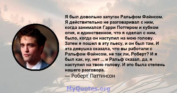 Я был довольно запуган Ральфом Файнсом. Я действительно не разговаривал с ним, когда занимался Гарри Поттером и кубком огня, и единственное, что я сделал с ним, было, когда он наступил на мою голову. Затем я пошел в эту 