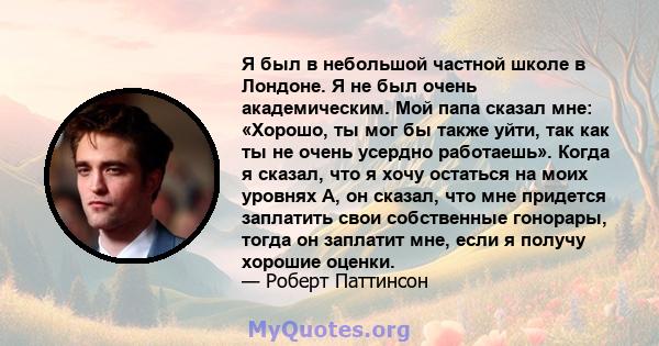 Я был в небольшой частной школе в Лондоне. Я не был очень академическим. Мой папа сказал мне: «Хорошо, ты мог бы также уйти, так как ты не очень усердно работаешь». Когда я сказал, что я хочу остаться на моих уровнях А, 