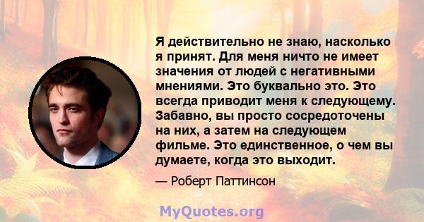 Я действительно не знаю, насколько я принят. Для меня ничто не имеет значения от людей с негативными мнениями. Это буквально это. Это всегда приводит меня к следующему. Забавно, вы просто сосредоточены на них, а затем