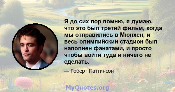 Я до сих пор помню, я думаю, что это был третий фильм, когда мы отправились в Мюнхен, и весь олимпийский стадион был наполнен фанатами, и просто чтобы войти туда и ничего не сделать.