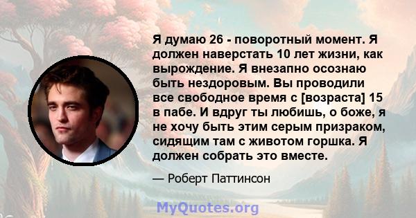 Я думаю 26 - поворотный момент. Я должен наверстать 10 лет жизни, как вырождение. Я внезапно осознаю быть нездоровым. Вы проводили все свободное время с [возраста] 15 в пабе. И вдруг ты любишь, о боже, я не хочу быть