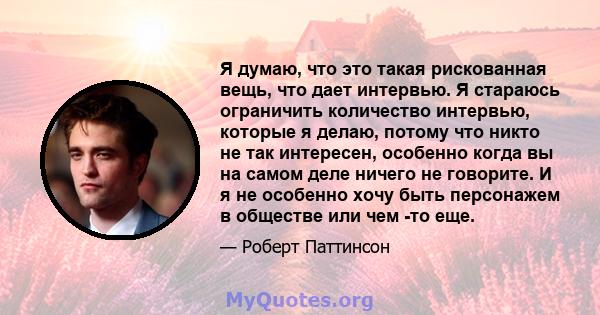 Я думаю, что это такая рискованная вещь, что дает интервью. Я стараюсь ограничить количество интервью, которые я делаю, потому что никто не так интересен, особенно когда вы на самом деле ничего не говорите. И я не