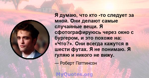 Я думаю, что кто -то следует за мной. Они делают самые случайные вещи. Я сфотографируюсь через окно с бургером, и это похоже на: «Что?». Они всегда кажутся в шести футах. Я не понимаю. Я гуляю и никого не вижу.