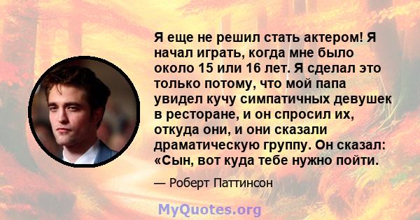 Я еще не решил стать актером! Я начал играть, когда мне было около 15 или 16 лет. Я сделал это только потому, что мой папа увидел кучу симпатичных девушек в ресторане, и он спросил их, откуда они, и они сказали