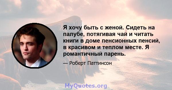 Я хочу быть с женой. Сидеть на палубе, потягивая чай и читать книги в доме пенсионных пенсий, в красивом и теплом месте. Я романтичный парень.