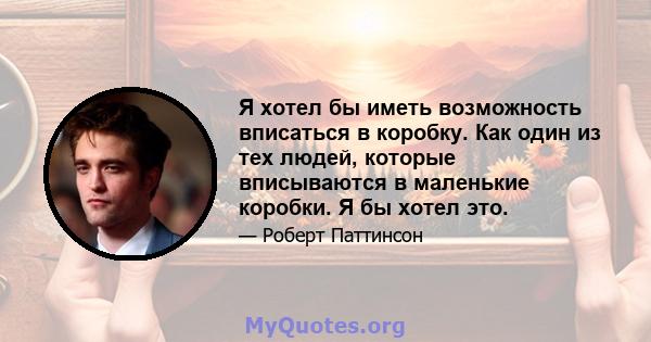 Я хотел бы иметь возможность вписаться в коробку. Как один из тех людей, которые вписываются в маленькие коробки. Я бы хотел это.