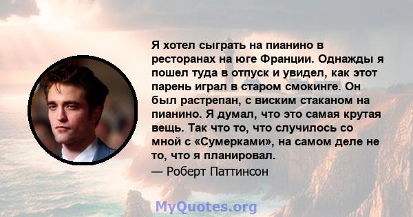 Я хотел сыграть на пианино в ресторанах на юге Франции. Однажды я пошел туда в отпуск и увидел, как этот парень играл в старом смокинге. Он был растрепан, с виским стаканом на пианино. Я думал, что это самая крутая