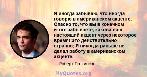 Я иногда забываю, что иногда говорю в американском акценте. Опасно то, что вы в конечном итоге забываете, какова ваш настоящий акцент через некоторое время! Это действительно странно; Я никогда раньше не делал работу в