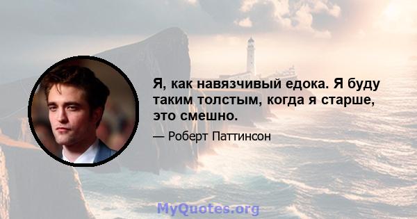 Я, как навязчивый едока. Я буду таким толстым, когда я старше, это смешно.