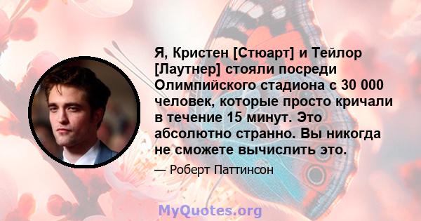 Я, Кристен [Стюарт] и Тейлор [Лаутнер] стояли посреди Олимпийского стадиона с 30 000 человек, которые просто кричали в течение 15 минут. Это абсолютно странно. Вы никогда не сможете вычислить это.