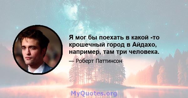 Я мог бы поехать в какой -то крошечный город в Айдахо, например, там три человека.