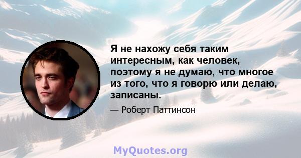 Я не нахожу себя таким интересным, как человек, поэтому я не думаю, что многое из того, что я говорю или делаю, записаны.