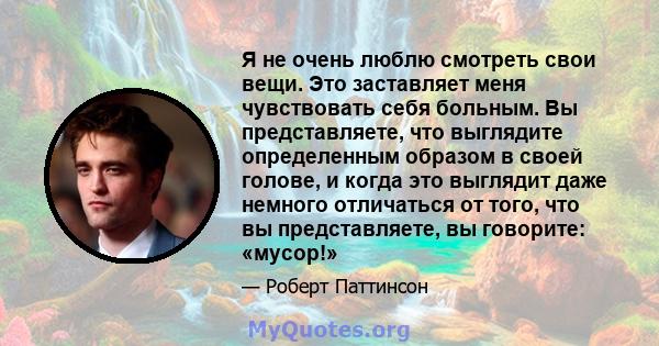 Я не очень люблю смотреть свои вещи. Это заставляет меня чувствовать себя больным. Вы представляете, что выглядите определенным образом в своей голове, и когда это выглядит даже немного отличаться от того, что вы