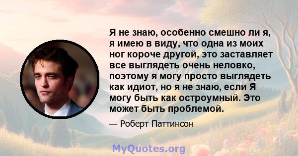 Я не знаю, особенно смешно ли я, я имею в виду, что одна из моих ног короче другой, это заставляет все выглядеть очень неловко, поэтому я могу просто выглядеть как идиот, но я не знаю, если Я могу быть как остроумный.