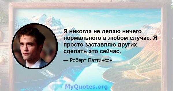 Я никогда не делаю ничего нормального в любом случае. Я просто заставляю других сделать это сейчас.