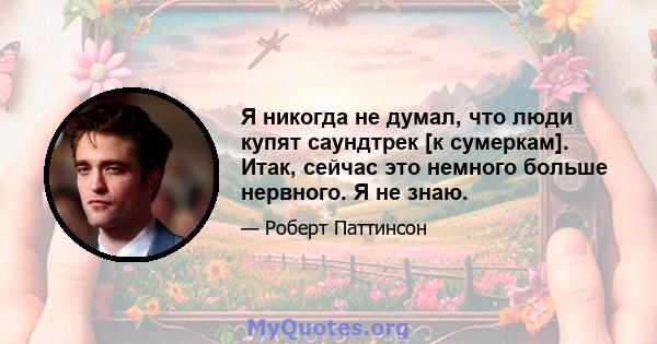 Я никогда не думал, что люди купят саундтрек [к сумеркам]. Итак, сейчас это немного больше нервного. Я не знаю.