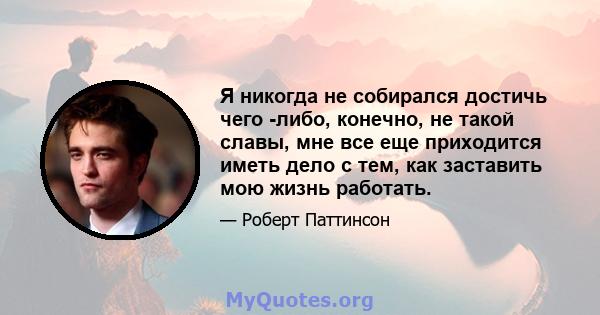 Я никогда не собирался достичь чего -либо, конечно, не такой славы, мне все еще приходится иметь дело с тем, как заставить мою жизнь работать.