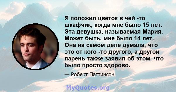 Я положил цветок в чей -то шкафчик, когда мне было 15 лет. Эта девушка, называемая Мария. Может быть, мне было 14 лет. Она на самом деле думала, что это от кого -то другого, а другой парень также заявил об этом, что