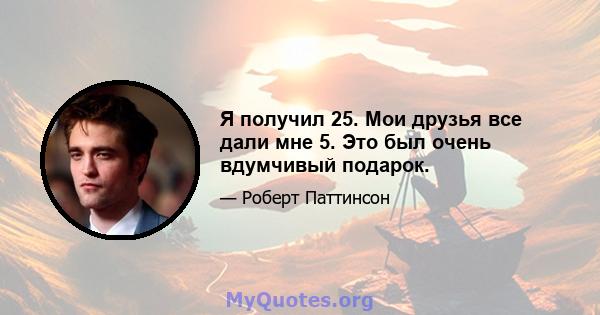 Я получил 25. Мои друзья все дали мне 5. Это был очень вдумчивый подарок.