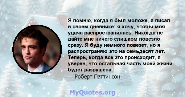 Я помню, когда я был моложе, я писал в своем дневнике: я хочу, чтобы моя удача распространилась. Никогда не дайте мне ничего слишком повезло сразу. Я буду немного повезет, но я распространяю это на семьдесят лет.