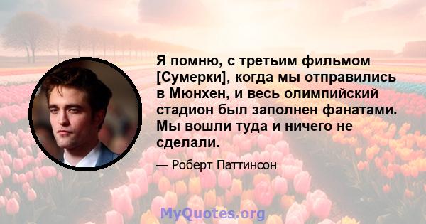 Я помню, с третьим фильмом [Сумерки], когда мы отправились в Мюнхен, и весь олимпийский стадион был заполнен фанатами. Мы вошли туда и ничего не сделали.