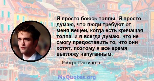 Я просто боюсь толпы. Я просто думаю, что люди требуют от меня вещей, когда есть кричащая толпа, и я всегда думаю, что не смогу предоставить то, что они хотят, поэтому я все время выгляжу напуганным.