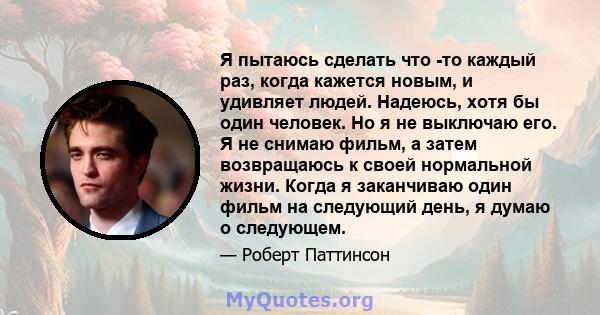 Я пытаюсь сделать что -то каждый раз, когда кажется новым, и удивляет людей. Надеюсь, хотя бы один человек. Но я не выключаю его. Я не снимаю фильм, а затем возвращаюсь к своей нормальной жизни. Когда я заканчиваю один