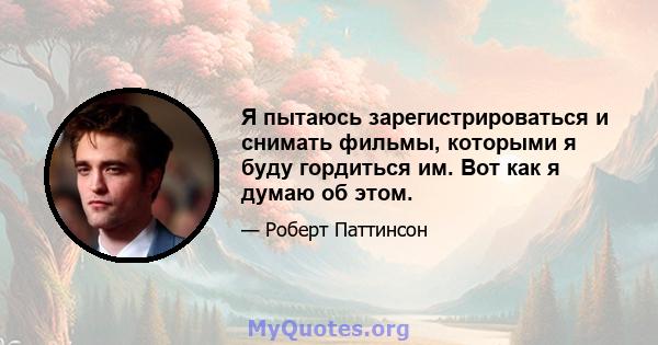 Я пытаюсь зарегистрироваться и снимать фильмы, которыми я буду гордиться им. Вот как я думаю об этом.