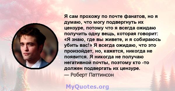 Я сам прохожу по почте фанатов, но я думаю, что могу подвергнуть их цензуре, потому что я всегда ожидаю получить одну вещь, которая говорит: «Я знаю, где вы живете, и я собираюсь убить вас!» Я всегда ожидаю, что это