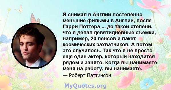 Я снимал в Англии постепенно меньшие фильмы в Англии, после Гарри Поттера ... до такой степени, что я делал девятидневные съемки, например, 20 пенсов и пакет космических захватчиков. А потом это случилось. Так что я не