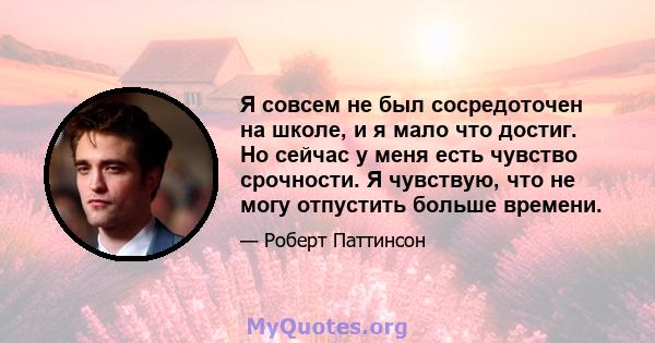 Я совсем не был сосредоточен на школе, и я мало что достиг. Но сейчас у меня есть чувство срочности. Я чувствую, что не могу отпустить больше времени.