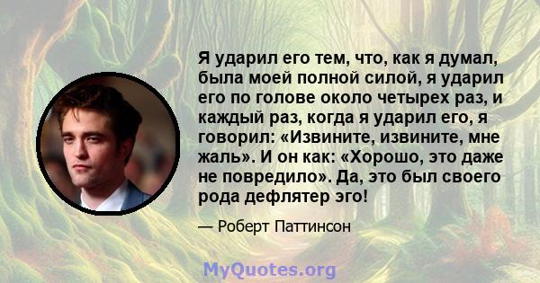 Я ударил его тем, что, как я думал, была моей полной силой, я ударил его по голове около четырех раз, и каждый раз, когда я ударил его, я говорил: «Извините, извините, мне жаль». И он как: «Хорошо, это даже не