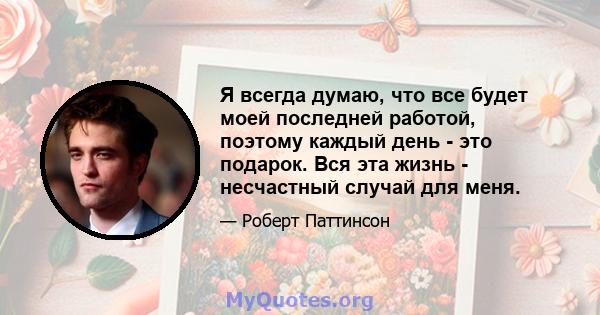 Я всегда думаю, что все будет моей последней работой, поэтому каждый день - это подарок. Вся эта жизнь - несчастный случай для меня.