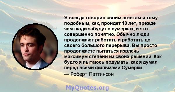 Я всегда говорил своим агентам и тому подобным, как, пройдет 10 лет, прежде чем люди забудут о сумерках, и это совершенно понятно. Обычно люди продолжают работать и работать до своего большого перерыва. Вы просто