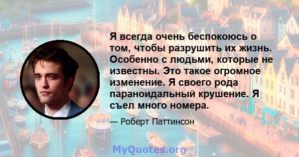 Я всегда очень беспокоюсь о том, чтобы разрушить их жизнь. Особенно с людьми, которые не известны. Это такое огромное изменение. Я своего рода параноидальный крушение. Я съел много номера.