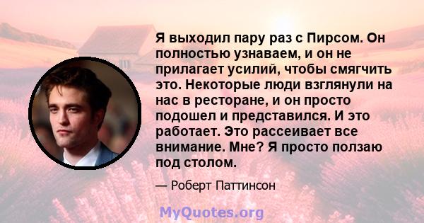 Я выходил пару раз с Пирсом. Он полностью узнаваем, и он не прилагает усилий, чтобы смягчить это. Некоторые люди взглянули на нас в ресторане, и он просто подошел и представился. И это работает. Это рассеивает все