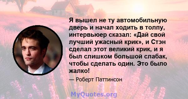 Я вышел не ту автомобильную дверь и начал ходить в толпу, интервьюер сказал: «Дай свой лучший ужасный крик», и Стэн сделал этот великий крик, и я был слишком большой слабак, чтобы сделать один. Это было жалко!