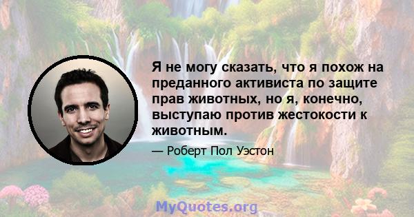 Я не могу сказать, что я похож на преданного активиста по защите прав животных, но я, конечно, выступаю против жестокости к животным.