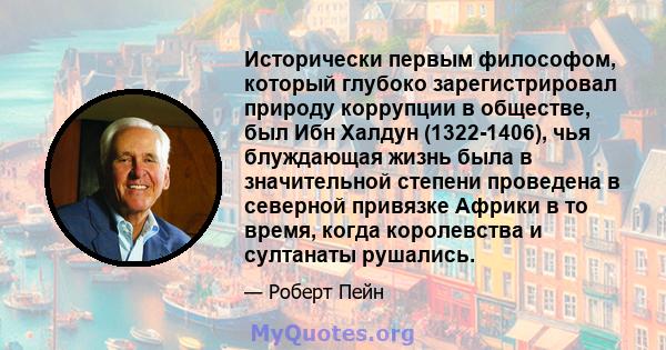 Исторически первым философом, который глубоко зарегистрировал природу коррупции в обществе, был Ибн Халдун (1322-1406), чья блуждающая жизнь была в значительной степени проведена в северной привязке Африки в то время,