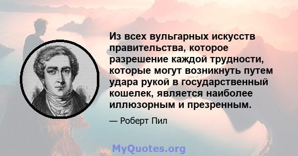 Из всех вульгарных искусств правительства, которое разрешение каждой трудности, которые могут возникнуть путем удара рукой в ​​государственный кошелек, является наиболее иллюзорным и презренным.