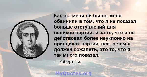 Как бы меня ни было, меня обвинили в том, что я не показал больше отступлений для великой партии, и за то, что я не действовал более неуклонно на принципах партии, все, о чем я должен сожалеть, это то, что я так много