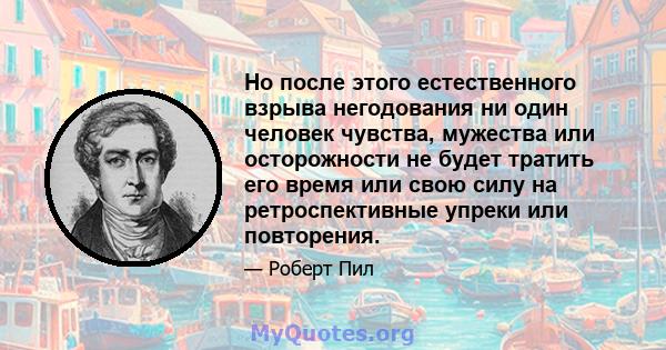 Но после этого естественного взрыва негодования ни один человек чувства, мужества или осторожности не будет тратить его время или свою силу на ретроспективные упреки или повторения.