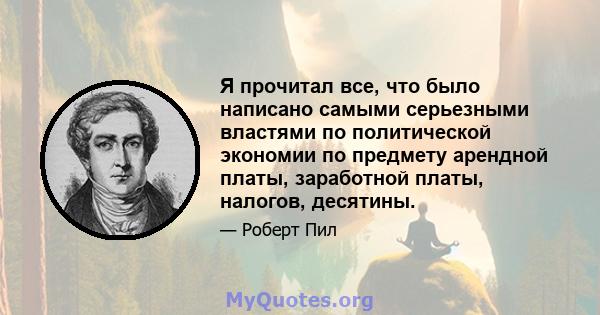 Я прочитал все, что было написано самыми серьезными властями по политической экономии по предмету арендной платы, заработной платы, налогов, десятины.