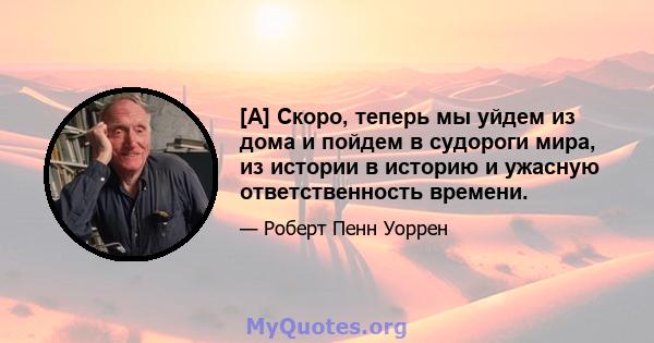 [A] Скоро, теперь мы уйдем из дома и пойдем в судороги мира, из истории в историю и ужасную ответственность времени.