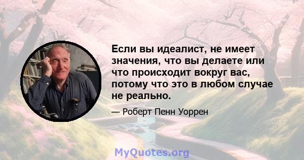 Если вы идеалист, не имеет значения, что вы делаете или что происходит вокруг вас, потому что это в любом случае не реально.